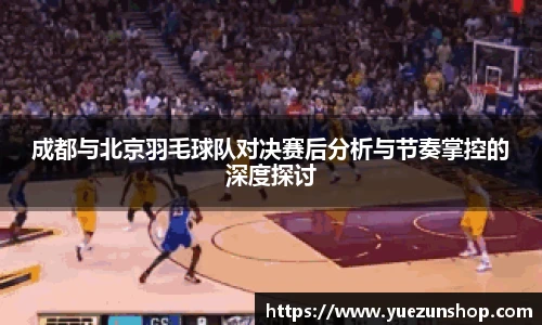 成都与北京羽毛球队对决赛后分析与节奏掌控的深度探讨